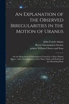 portada An Explanation of the Observed Irregularities in the Motion of Uranus: on the Hypothesis of Disturbances Caused by a More Distant Planet: With a Deter (en Inglés)