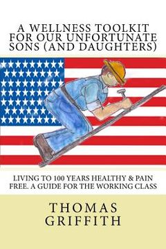 portada A Wellness Toolkit For Our Unfortunate Sons (and Daughters): Living To 100 Years Healthy & Pain Free. A Guide for the Working Class (en Inglés)