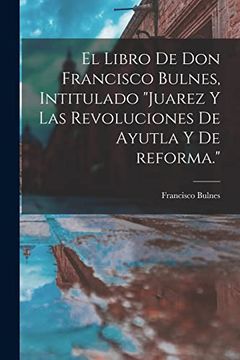 portada El Libro de don Francisco Bulnes, Intitulado Juarez y las Revoluciones de Ayutla y de Reforma.