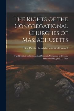 portada The Rights of the Congregational Churches of Massachusetts: The Result of an Ecclesiastical Council, Convened at Groton, Massachusetts, July 17, 1826 (in English)
