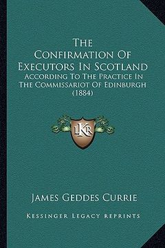 portada the confirmation of executors in scotland: according to the practice in the commissariot of edinburgh (1884) (en Inglés)