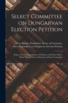 portada Select Committee on Dungarvan Election Petition: Report, Proceedings, Minutes of Evidence and Index; Short-hand Writer's Notes of Decision of Select C (en Inglés)