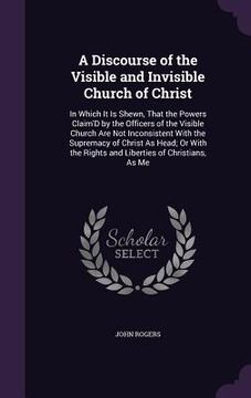 portada A Discourse of the Visible and Invisible Church of Christ: In Which It Is Shewn, That the Powers Claim'D by the Officers of the Visible Church Are Not (in English)