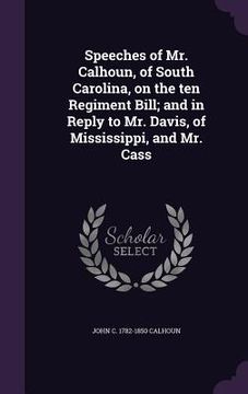 portada Speeches of Mr. Calhoun, of South Carolina, on the ten Regiment Bill; and in Reply to Mr. Davis, of Mississippi, and Mr. Cass