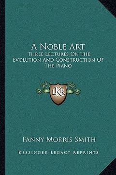 portada a noble art: three lectures on the evolution and construction of the piano (en Inglés)