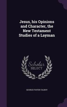 portada Jesus, his Opinions and Character, the New Testament Studies of a Layman (en Inglés)