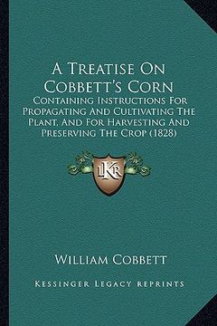 portada a treatise on cobbett's corn: containing instructions for propagating and cultivating the plant, and for harvesting and preserving the crop (1828) (en Inglés)