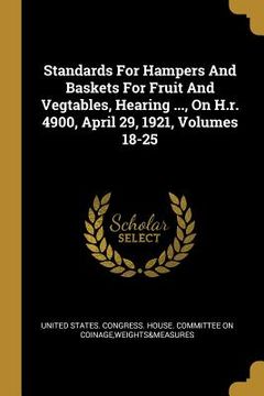portada Standards For Hampers And Baskets For Fruit And Vegtables, Hearing ..., On H.r. 4900, April 29, 1921, Volumes 18-25 (en Inglés)