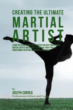 portada Creating the Ultimate Martial Artist: Learn the Secrets and Tricks Used by the Best Professional Martial Artists and Coaches to Improve your Fitness, (en Inglés)