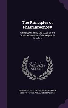 portada The Principles of Pharmacognosy: An Introduction to the Study of the Crude Substances of the Vegetable Kingdom (en Inglés)