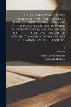 portada An Ecclesiastical History, Ancient and Modern, From the Birth of Christ to the Beginning of the Present Century, in Which the Rise, Progress, and Vari