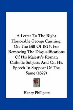 portada a   letter to the right honorable george canning, on the bill of 1825, for removing the disqualifications of his majesty's roman catholic subjects and