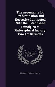 portada The Arguments for Predestination and Necessity Contrasted With the Established Principles of Philosophical Inquiry, Two Act Sermons (en Inglés)