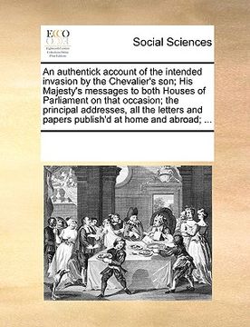 portada an authentick account of the intended invasion by the chevalier's son; his majesty's messages to both houses of parliament on that occasion; the prin (en Inglés)