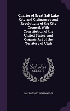 portada Charter of Great Salt Lake City and Ordinances and Resolutions of the City Council, With Constitution of the United States, and Organic Act of the Ter (en Inglés)