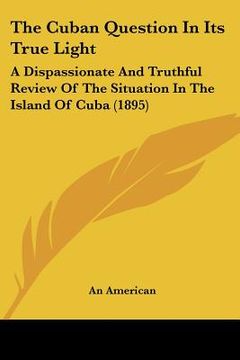 portada the cuban question in its true light: a dispassionate and truthful review of the situation in the island of cuba (1895) (en Inglés)