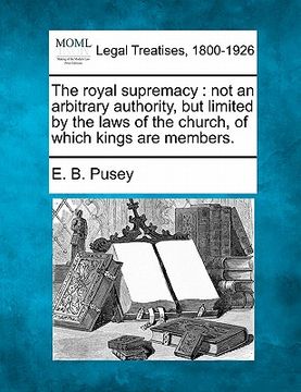 portada the royal supremacy: not an arbitrary authority, but limited by the laws of the church, of which kings are members. (en Inglés)