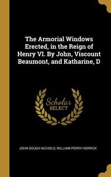 portada The Armorial Windows Erected, in the Reign of Henry VI. By John, Viscount Beaumont, and Katharine, D (en Inglés)