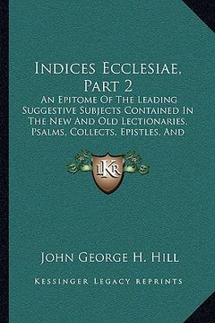 portada indices ecclesiae, part 2: an epitome of the leading suggestive subjects contained in the new and old lectionaries, psalms, collects, epistles, a (in English)