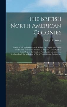 portada The British North American Colonies [microform]: Letters to the Right Hon. E.G.S. Stanley, M.P. Upon the Existing Treaties With France and America, as