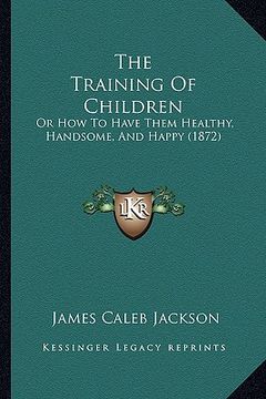 portada the training of children: or how to have them healthy, handsome, and happy (1872) (en Inglés)