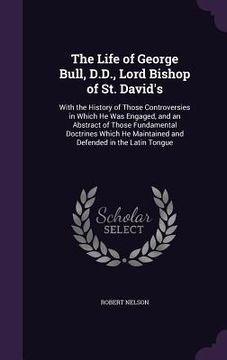 portada The Life of George Bull, D.D., Lord Bishop of St. David's: With the History of Those Controversies in Which He Was Engaged, and an Abstract of Those F (en Inglés)