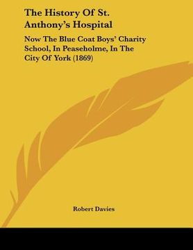 portada the history of st. anthony's hospital: now the blue coat boys' charity school, in peaseholme, in the city of york (1869) (en Inglés)