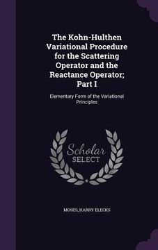 portada The Kohn-Hulthen Variational Procedure for the Scattering Operator and the Reactance Operator; Part I: Elementary Form of the Variational Principles (en Inglés)