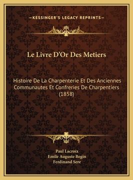 portada Le Livre D'Or Des Metiers: Histoire De La Charpenterie Et Des Anciennes Communautes Et Confreries De Charpentiers (1858) (in French)