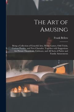 portada The Art of Amusing: Being a Collection of Graceful Arts, Merry Games, Odd Tricks, Curious Puzzles, and New Charades. Together With Suggest (en Inglés)