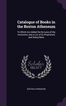 portada Catalogue of Books in the Boston Atheneum: To Which Are Added the By-Laws of the Institution, and a List of Its Proprietors and Subscribers
