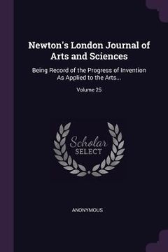 portada Newton's London Journal of Arts and Sciences: Being Record of the Progress of Invention As Applied to the Arts...; Volume 25
