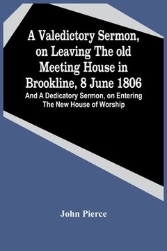 portada A Valedictory Sermon, On Leaving The Old Meeting House In Brookline, 8 June 1806; And A Dedicatory Sermon, On Entering The New House Of Worship