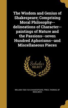 portada The Wisdom and Genius of Shakespeare; Comprising Moral Philosophy--delineations of Character--paintings of Nature and the Passions--seven Hundred Apho