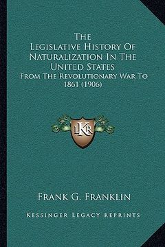 portada the legislative history of naturalization in the united states: from the revolutionary war to 1861 (1906) (en Inglés)