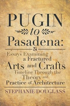 portada Pugin to Pasadena: Essays Examining a Fractured Arts and Crafts Timeline Through the Theory and Practice of Architecture: Essays Examinin (en Inglés)