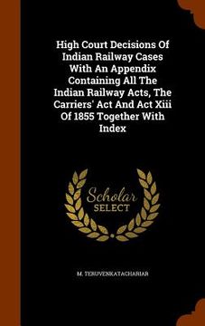 portada High Court Decisions Of Indian Railway Cases With An Appendix Containing All The Indian Railway Acts, The Carriers' Act And Act Xiii Of 1855 Together