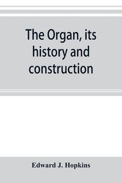 portada The organ, its history and construction: A comprehensive treatise on the Structure and capabilities of the Organ, with Specifications and suggestive d (en Inglés)