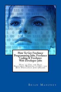 portada How To Get Freelance Programming Jobs, Freelance Coding & Freelance Web Developer Jobs: How to Use the Best Freelance Websites to Get the Best Freelan (en Inglés)