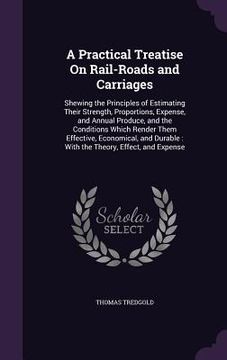 portada A Practical Treatise On Rail-Roads and Carriages: Shewing the Principles of Estimating Their Strength, Proportions, Expense, and Annual Produce, and t (en Inglés)