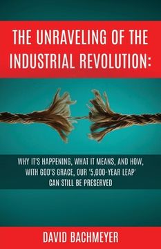 portada The Unraveling of the Industrial Revolution: Why It's Happening, What It Means, and How, with God's Grace, Our '5,000-Year Leap' Can Still Be Preserve (in English)