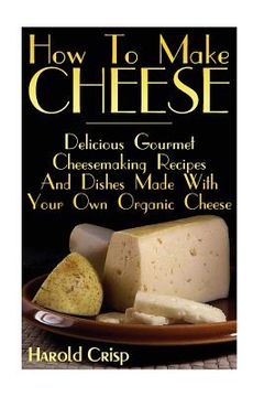 portada How To Make Cheese: Delicious Gourmet Cheesemaking Recipes And Dishes Made With Your Own Organic Cheese (in English)