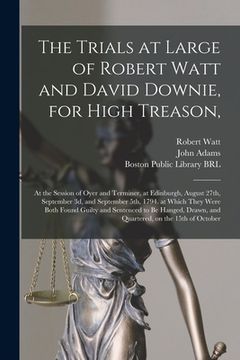 portada The Trials at Large of Robert Watt and David Downie, for High Treason,: at the Session of Oyer and Terminer, at Edinburgh, August 27th, September 3d,