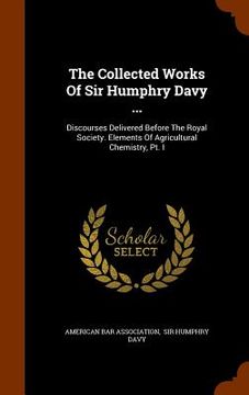 portada The Collected Works Of Sir Humphry Davy ...: Discourses Delivered Before The Royal Society. Elements Of Agricultural Chemistry, Pt. I (en Inglés)