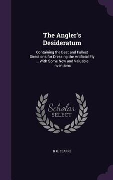 portada The Angler's Desideratum: Containing the Best and Fullest Directions for Dressing the Artificial Fly ... With Some New and Valuable Inventions (en Inglés)