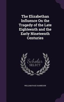 portada The Elizabethan Influence On the Tragedy of the Late Eighteenth and the Early Nineteenth Centuries (en Inglés)