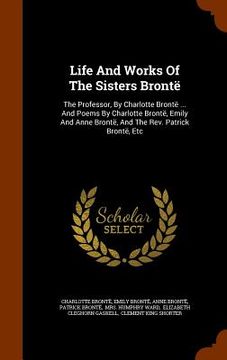 portada Life And Works Of The Sisters Brontë: The Professor, By Charlotte Brontë ... And Poems By Charlotte Brontë, Emily And Anne Brontë, And The Rev. Patric