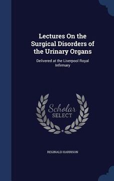 portada Lectures On the Surgical Disorders of the Urinary Organs: Delivered at the Liverpool Royal Infirmary (en Inglés)