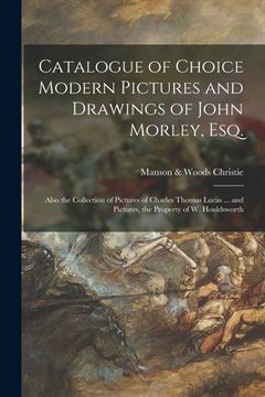 portada Catalogue of Choice Modern Pictures and Drawings of John Morley, Esq.: Also the Collection of Pictures of Charles Thomas Lucas ... and Pictures, the P (en Inglés)