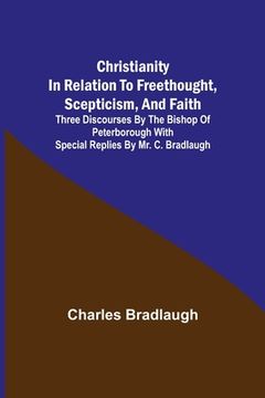 portada Christianity in relation to Freethought, Scepticism, and Faith; Three discourses by the Bishop of Peterborough with special replies by Mr. C. Bradlaug (en Inglés)